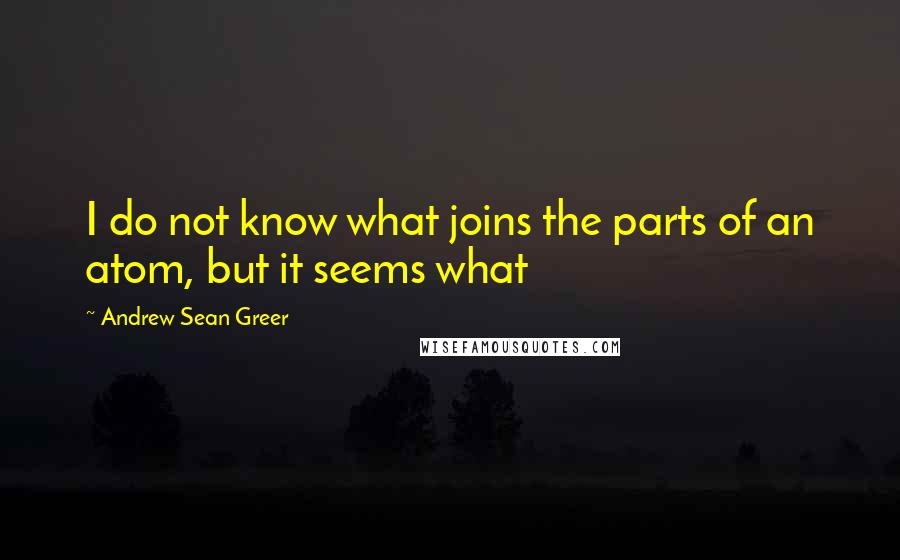 Andrew Sean Greer Quotes: I do not know what joins the parts of an atom, but it seems what