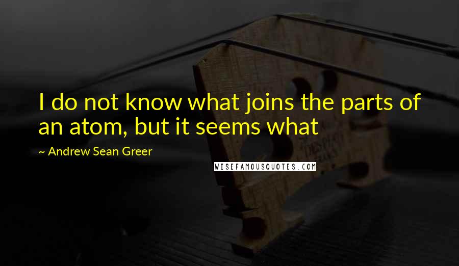 Andrew Sean Greer Quotes: I do not know what joins the parts of an atom, but it seems what