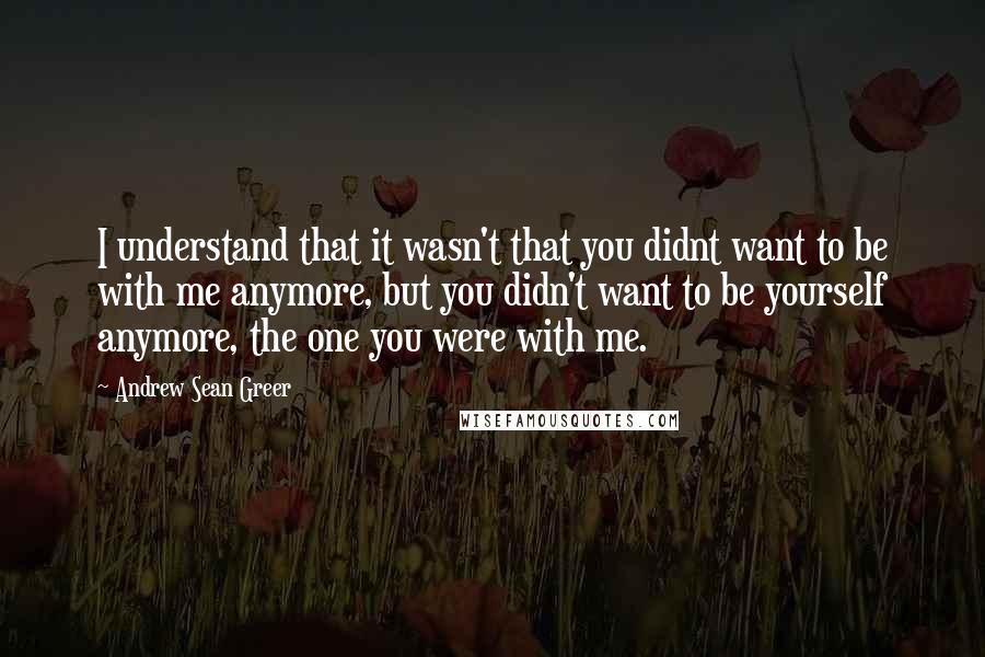 Andrew Sean Greer Quotes: I understand that it wasn't that you didnt want to be with me anymore, but you didn't want to be yourself anymore, the one you were with me.