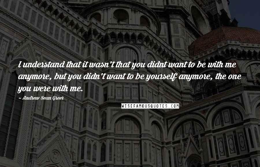 Andrew Sean Greer Quotes: I understand that it wasn't that you didnt want to be with me anymore, but you didn't want to be yourself anymore, the one you were with me.