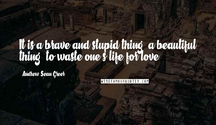 Andrew Sean Greer Quotes: It is a brave and stupid thing, a beautiful thing, to waste one's life for love.
