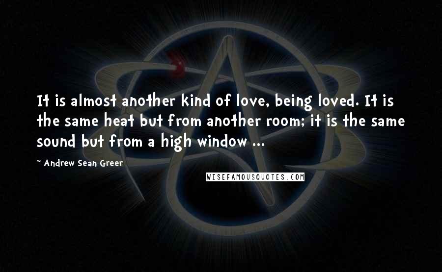Andrew Sean Greer Quotes: It is almost another kind of love, being loved. It is the same heat but from another room; it is the same sound but from a high window ...