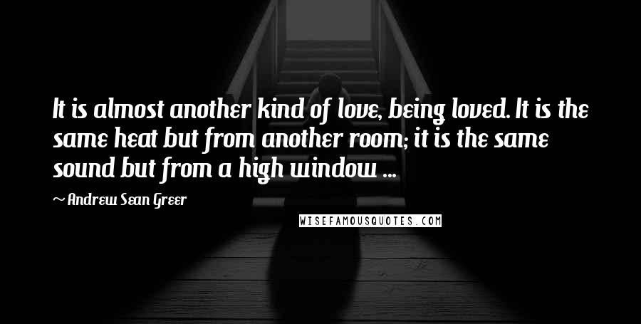 Andrew Sean Greer Quotes: It is almost another kind of love, being loved. It is the same heat but from another room; it is the same sound but from a high window ...