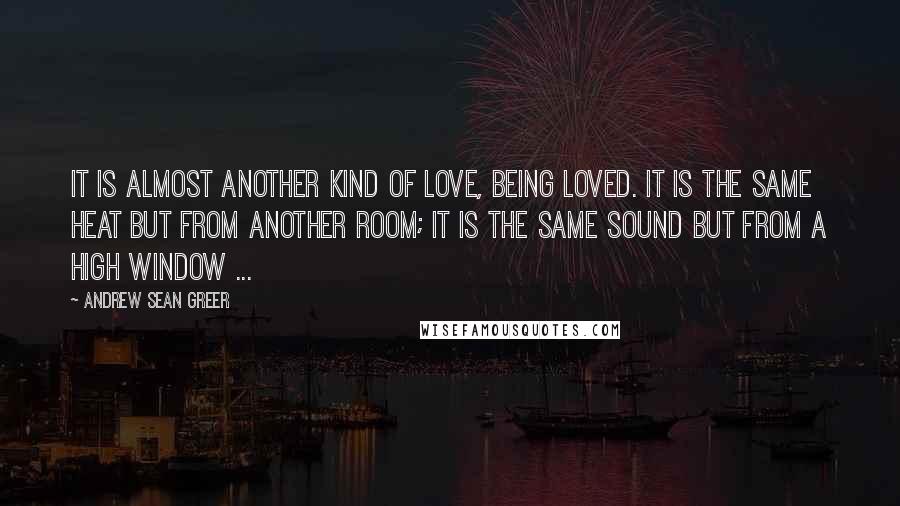 Andrew Sean Greer Quotes: It is almost another kind of love, being loved. It is the same heat but from another room; it is the same sound but from a high window ...