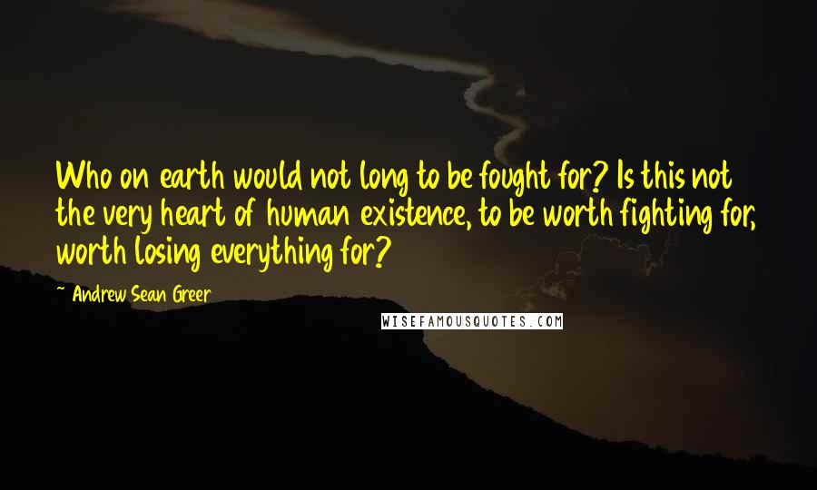 Andrew Sean Greer Quotes: Who on earth would not long to be fought for? Is this not the very heart of human existence, to be worth fighting for, worth losing everything for?