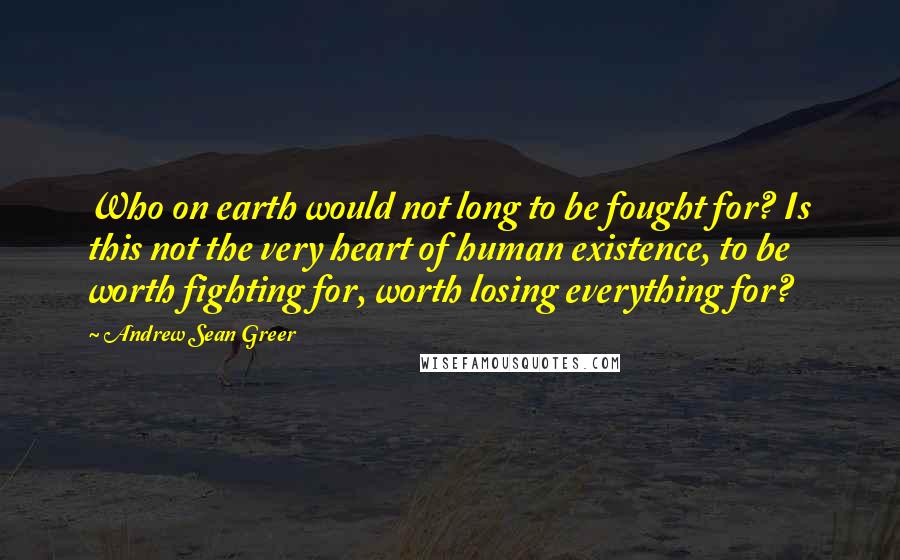 Andrew Sean Greer Quotes: Who on earth would not long to be fought for? Is this not the very heart of human existence, to be worth fighting for, worth losing everything for?