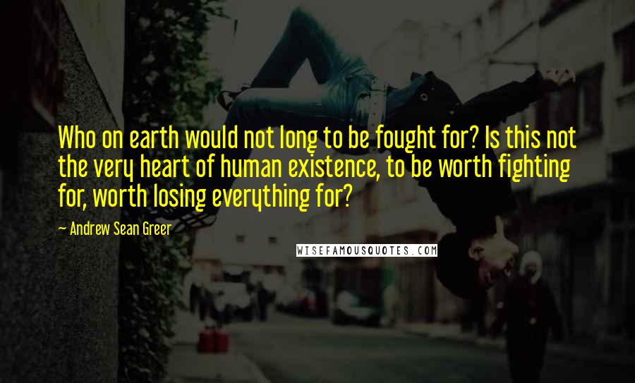 Andrew Sean Greer Quotes: Who on earth would not long to be fought for? Is this not the very heart of human existence, to be worth fighting for, worth losing everything for?