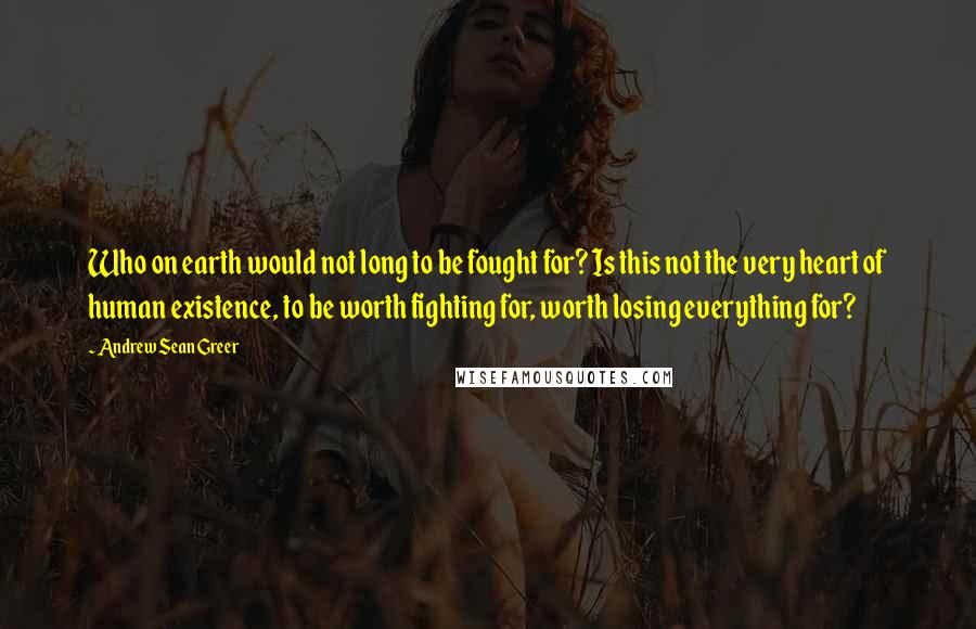 Andrew Sean Greer Quotes: Who on earth would not long to be fought for? Is this not the very heart of human existence, to be worth fighting for, worth losing everything for?