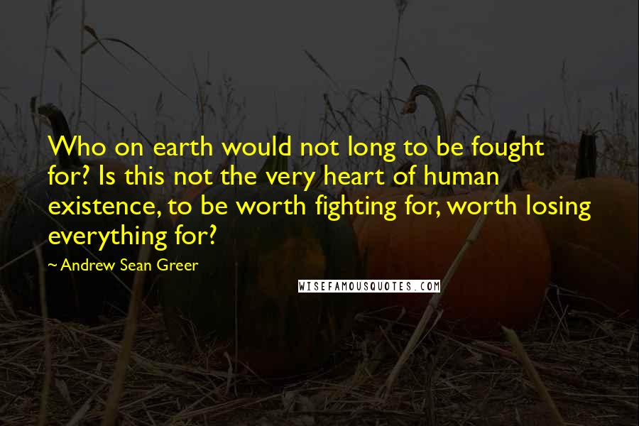 Andrew Sean Greer Quotes: Who on earth would not long to be fought for? Is this not the very heart of human existence, to be worth fighting for, worth losing everything for?