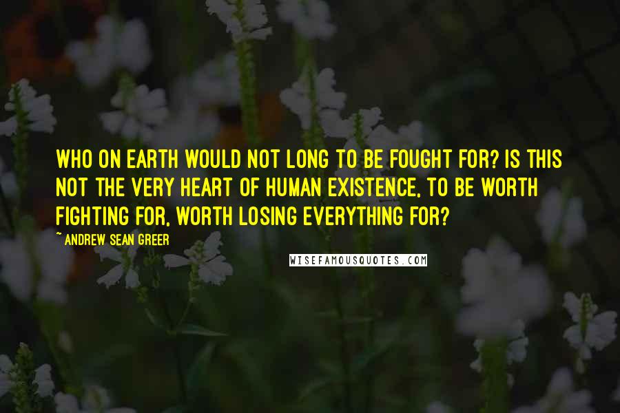 Andrew Sean Greer Quotes: Who on earth would not long to be fought for? Is this not the very heart of human existence, to be worth fighting for, worth losing everything for?