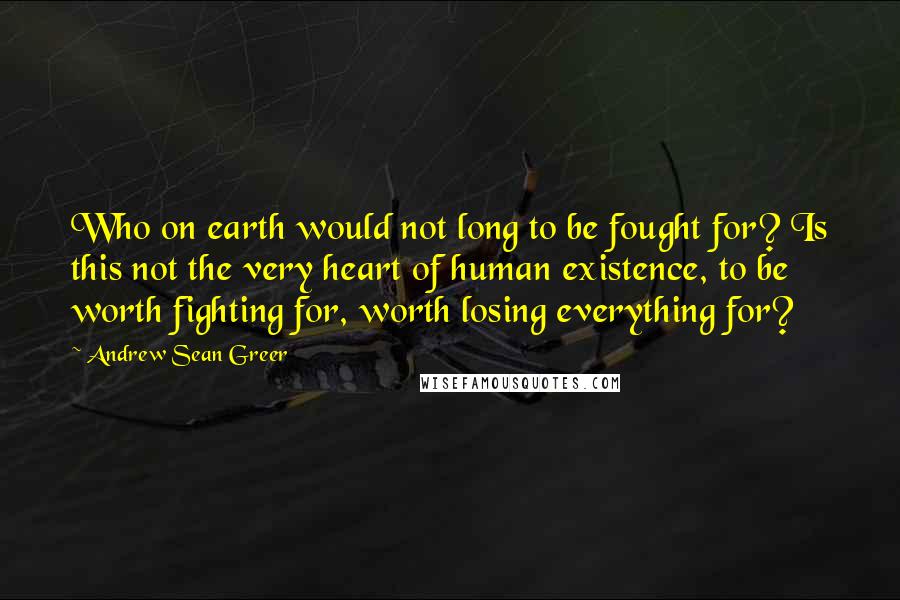 Andrew Sean Greer Quotes: Who on earth would not long to be fought for? Is this not the very heart of human existence, to be worth fighting for, worth losing everything for?