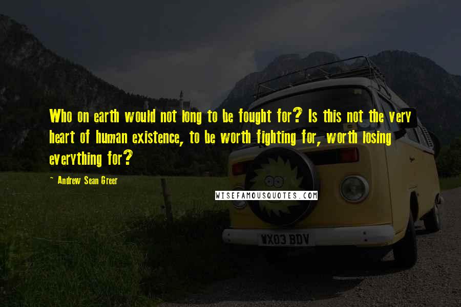 Andrew Sean Greer Quotes: Who on earth would not long to be fought for? Is this not the very heart of human existence, to be worth fighting for, worth losing everything for?