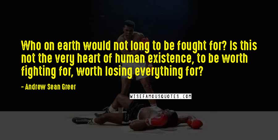 Andrew Sean Greer Quotes: Who on earth would not long to be fought for? Is this not the very heart of human existence, to be worth fighting for, worth losing everything for?