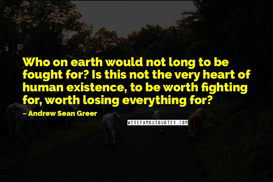 Andrew Sean Greer Quotes: Who on earth would not long to be fought for? Is this not the very heart of human existence, to be worth fighting for, worth losing everything for?