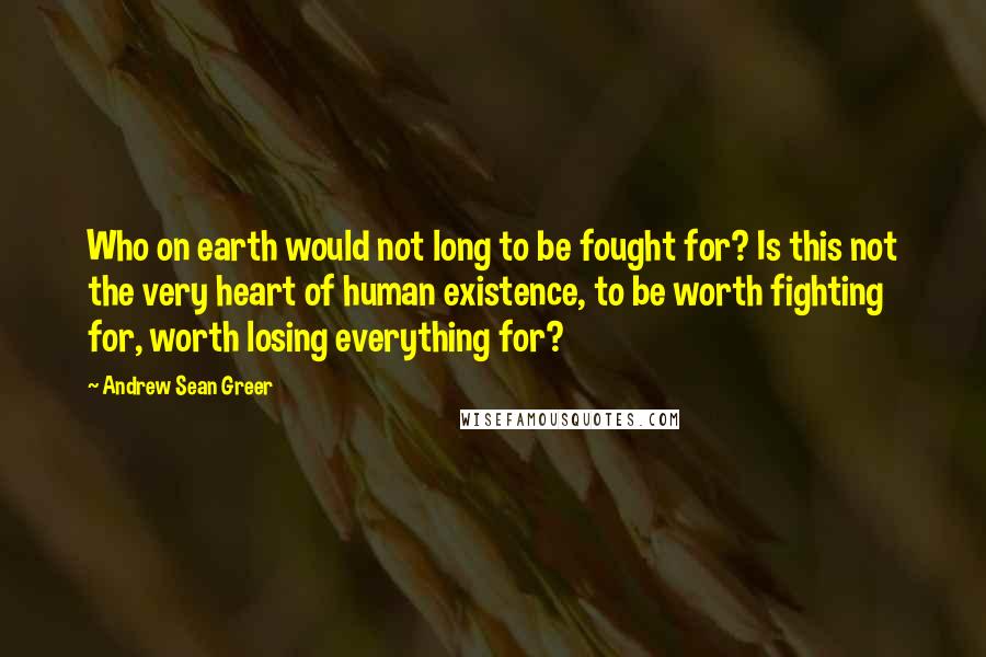 Andrew Sean Greer Quotes: Who on earth would not long to be fought for? Is this not the very heart of human existence, to be worth fighting for, worth losing everything for?