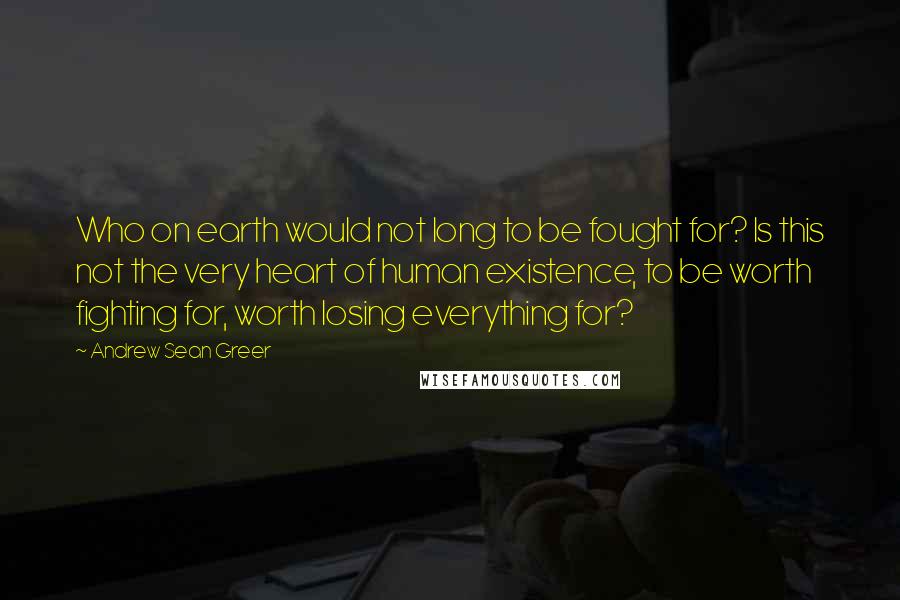 Andrew Sean Greer Quotes: Who on earth would not long to be fought for? Is this not the very heart of human existence, to be worth fighting for, worth losing everything for?