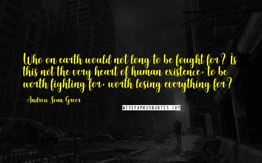 Andrew Sean Greer Quotes: Who on earth would not long to be fought for? Is this not the very heart of human existence, to be worth fighting for, worth losing everything for?