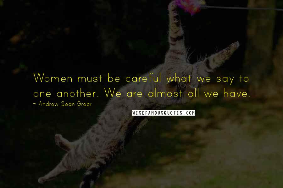 Andrew Sean Greer Quotes: Women must be careful what we say to one another. We are almost all we have.