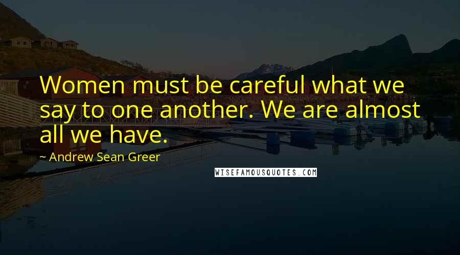 Andrew Sean Greer Quotes: Women must be careful what we say to one another. We are almost all we have.
