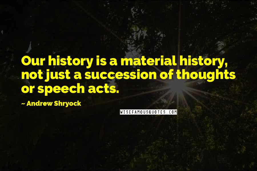 Andrew Shryock Quotes: Our history is a material history, not just a succession of thoughts or speech acts.