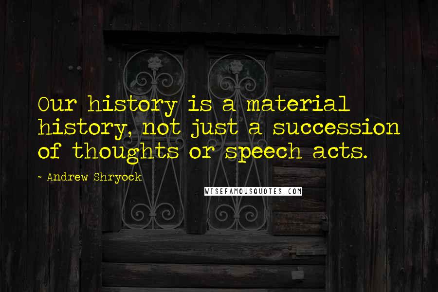 Andrew Shryock Quotes: Our history is a material history, not just a succession of thoughts or speech acts.