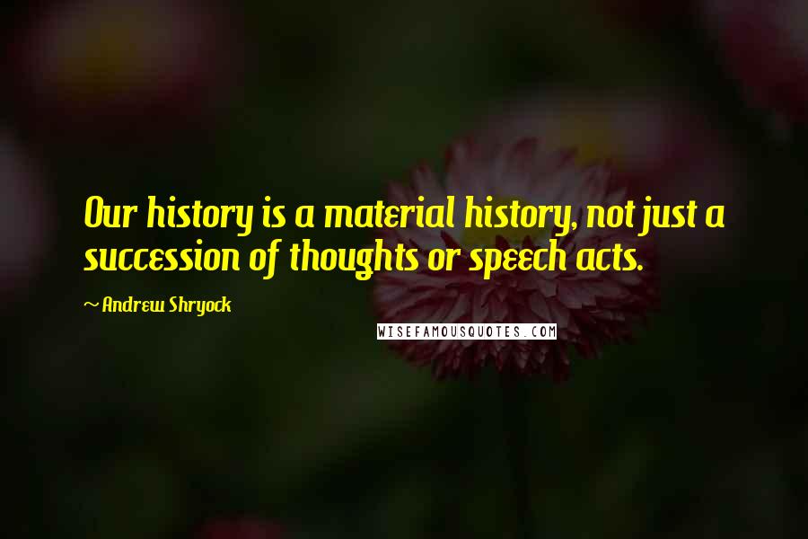 Andrew Shryock Quotes: Our history is a material history, not just a succession of thoughts or speech acts.