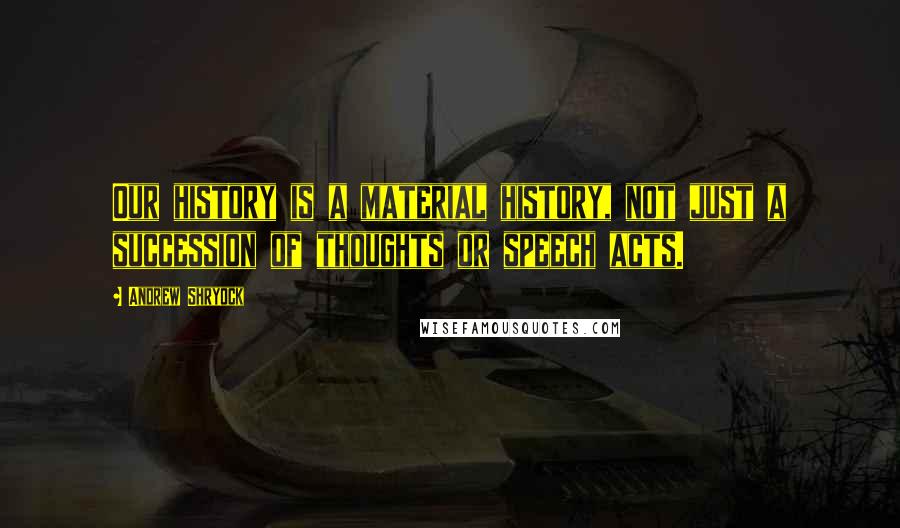 Andrew Shryock Quotes: Our history is a material history, not just a succession of thoughts or speech acts.