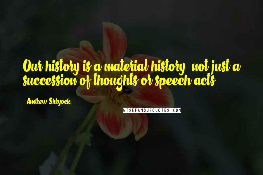 Andrew Shryock Quotes: Our history is a material history, not just a succession of thoughts or speech acts.