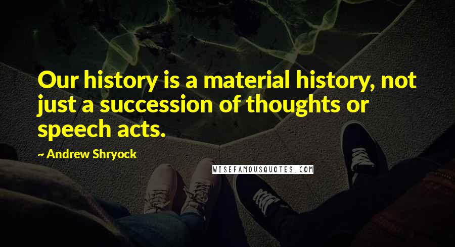 Andrew Shryock Quotes: Our history is a material history, not just a succession of thoughts or speech acts.