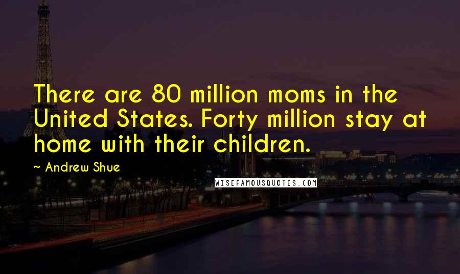 Andrew Shue Quotes: There are 80 million moms in the United States. Forty million stay at home with their children.