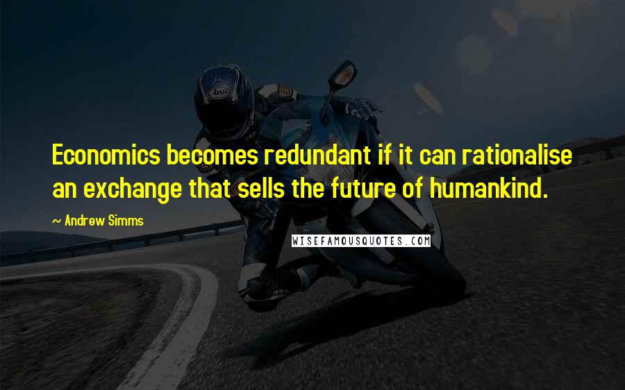 Andrew Simms Quotes: Economics becomes redundant if it can rationalise an exchange that sells the future of humankind.