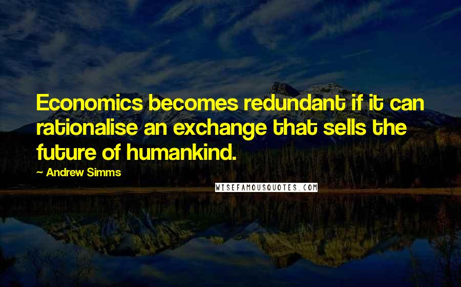 Andrew Simms Quotes: Economics becomes redundant if it can rationalise an exchange that sells the future of humankind.