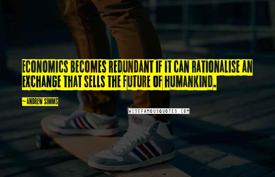 Andrew Simms Quotes: Economics becomes redundant if it can rationalise an exchange that sells the future of humankind.