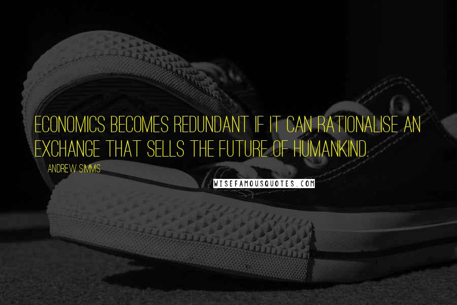 Andrew Simms Quotes: Economics becomes redundant if it can rationalise an exchange that sells the future of humankind.