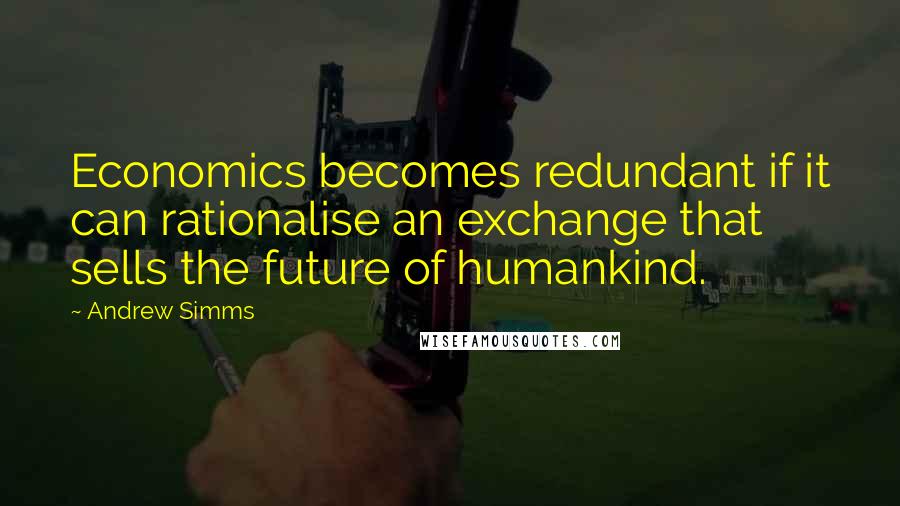 Andrew Simms Quotes: Economics becomes redundant if it can rationalise an exchange that sells the future of humankind.