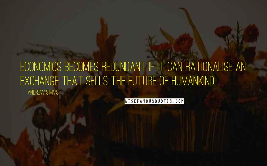 Andrew Simms Quotes: Economics becomes redundant if it can rationalise an exchange that sells the future of humankind.