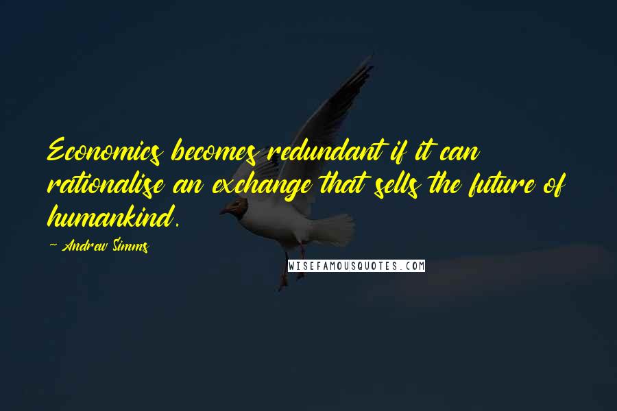 Andrew Simms Quotes: Economics becomes redundant if it can rationalise an exchange that sells the future of humankind.