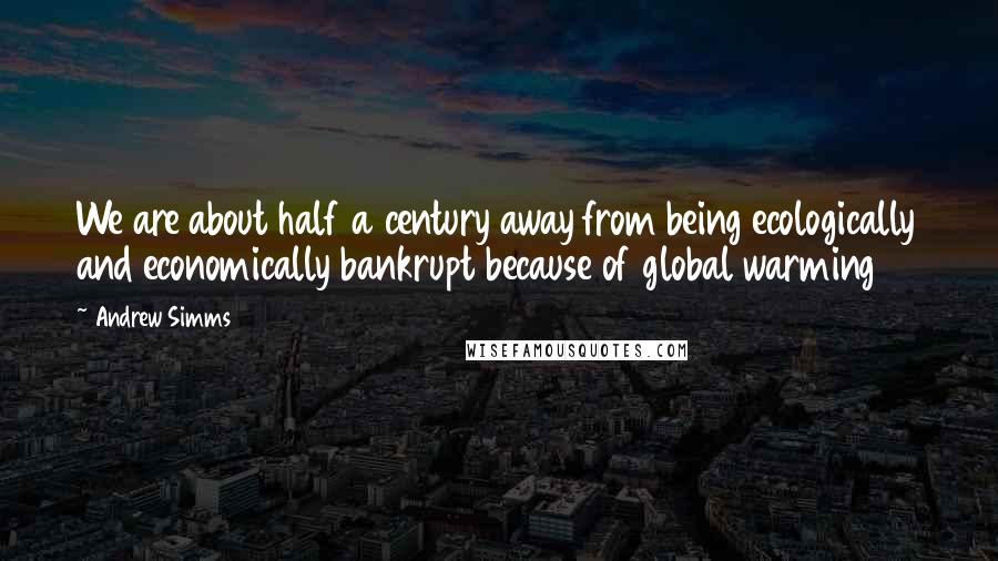 Andrew Simms Quotes: We are about half a century away from being ecologically and economically bankrupt because of global warming