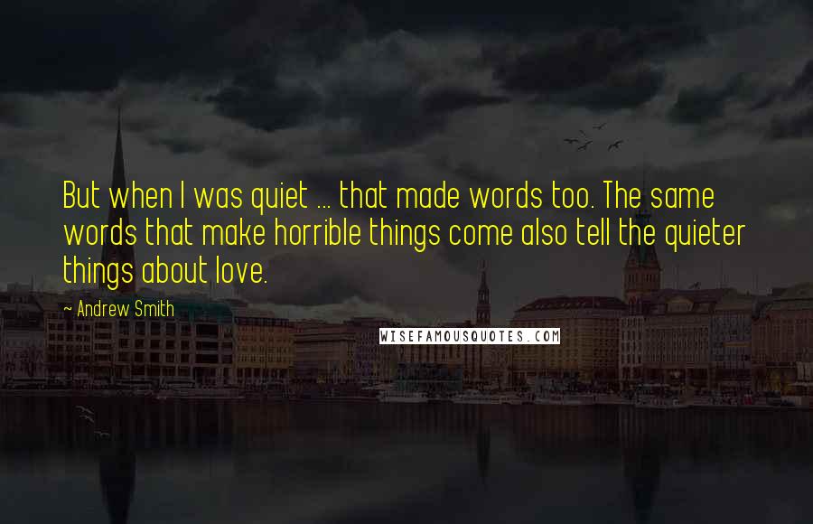 Andrew Smith Quotes: But when I was quiet ... that made words too. The same words that make horrible things come also tell the quieter things about love.