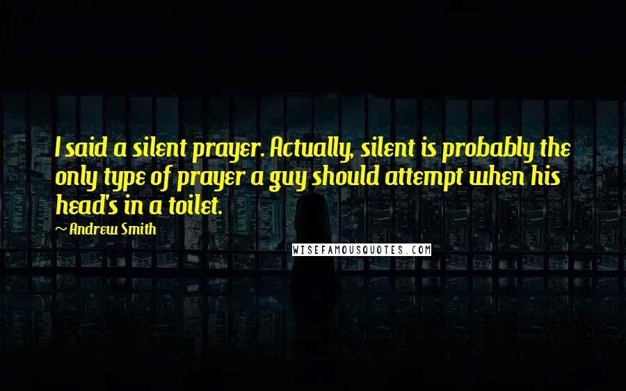 Andrew Smith Quotes: I said a silent prayer. Actually, silent is probably the only type of prayer a guy should attempt when his head's in a toilet.