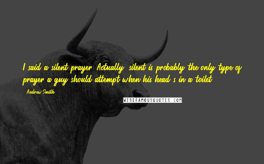 Andrew Smith Quotes: I said a silent prayer. Actually, silent is probably the only type of prayer a guy should attempt when his head's in a toilet.