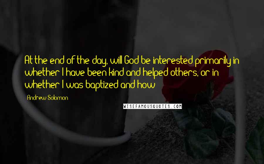 Andrew Solomon Quotes: At the end of the day, will God be interested primarily in whether I have been kind and helped others, or in whether I was baptized and how?