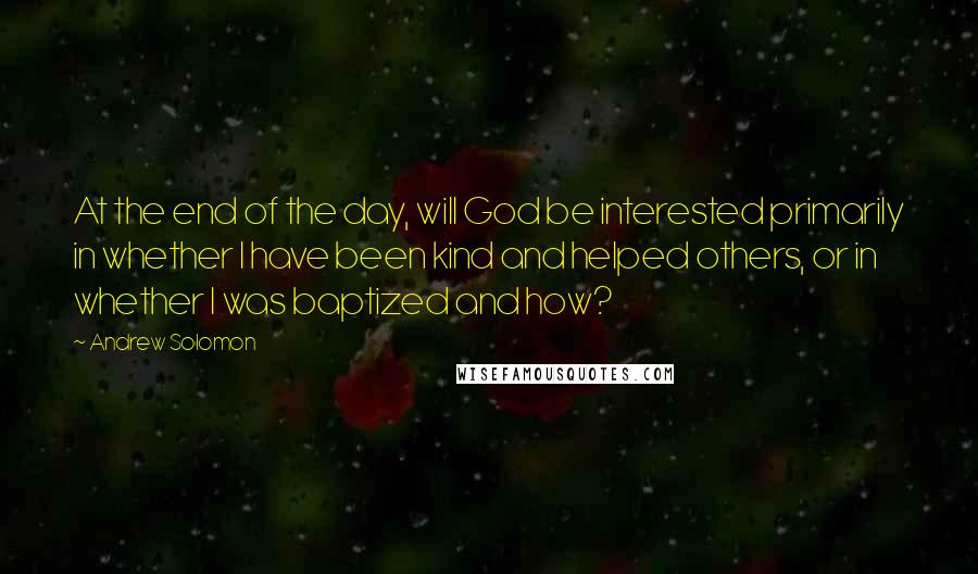 Andrew Solomon Quotes: At the end of the day, will God be interested primarily in whether I have been kind and helped others, or in whether I was baptized and how?