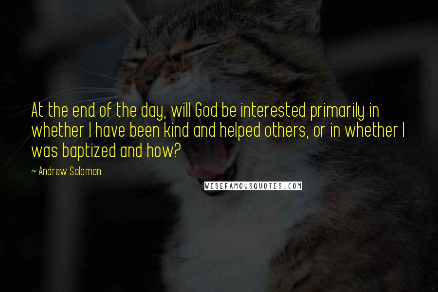 Andrew Solomon Quotes: At the end of the day, will God be interested primarily in whether I have been kind and helped others, or in whether I was baptized and how?