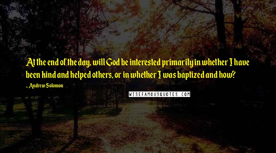 Andrew Solomon Quotes: At the end of the day, will God be interested primarily in whether I have been kind and helped others, or in whether I was baptized and how?