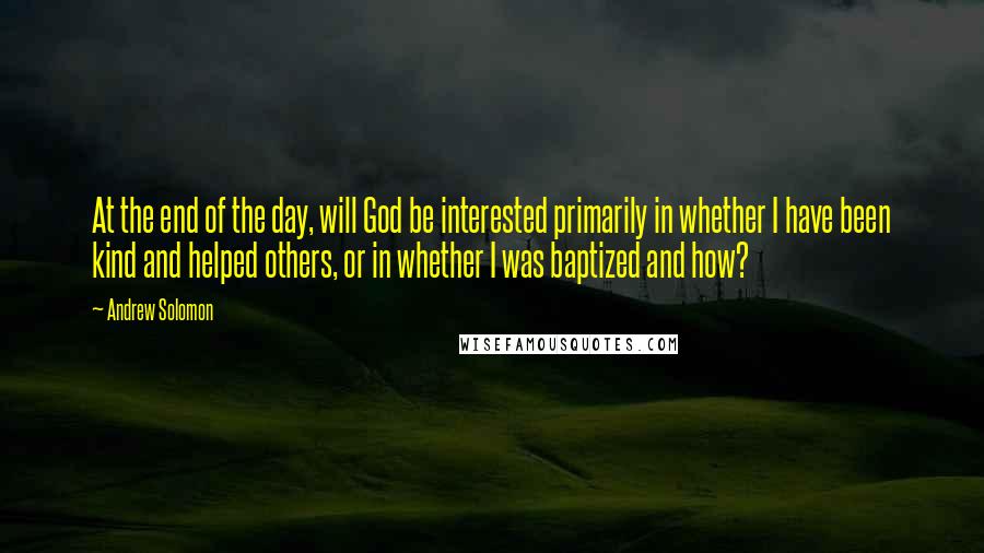 Andrew Solomon Quotes: At the end of the day, will God be interested primarily in whether I have been kind and helped others, or in whether I was baptized and how?