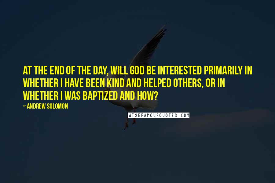 Andrew Solomon Quotes: At the end of the day, will God be interested primarily in whether I have been kind and helped others, or in whether I was baptized and how?