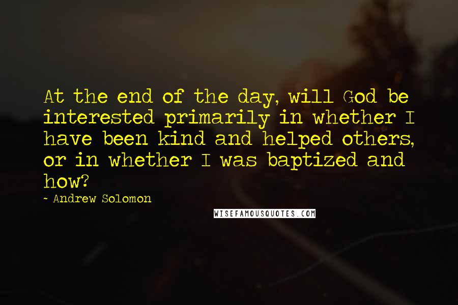 Andrew Solomon Quotes: At the end of the day, will God be interested primarily in whether I have been kind and helped others, or in whether I was baptized and how?