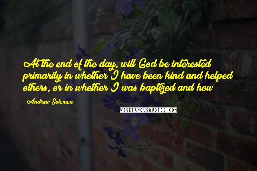 Andrew Solomon Quotes: At the end of the day, will God be interested primarily in whether I have been kind and helped others, or in whether I was baptized and how?