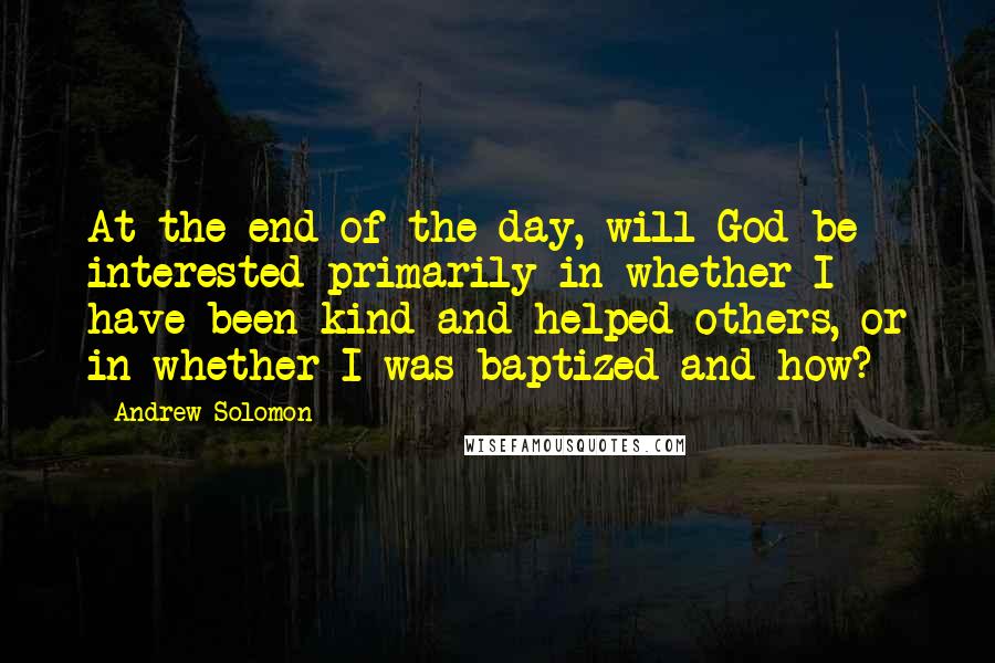 Andrew Solomon Quotes: At the end of the day, will God be interested primarily in whether I have been kind and helped others, or in whether I was baptized and how?